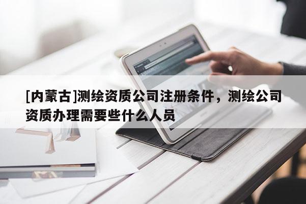 [内蒙古]测绘资质公司注册条件，测绘公司资质办理需要些什么人员
