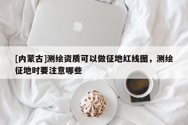 [内蒙古]测绘资质可以做征地红线图，测绘征地时要注意哪些