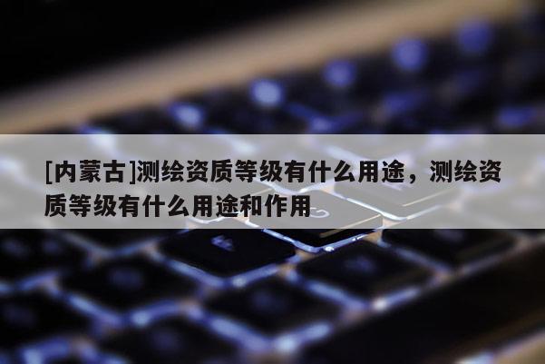 [内蒙古]测绘资质等级有什么用途，测绘资质等级有什么用途和作用