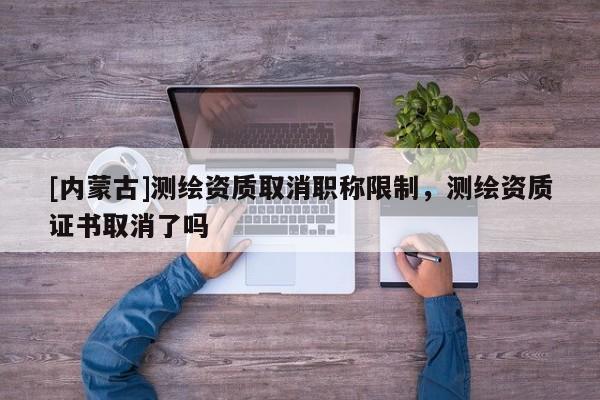 [内蒙古]测绘资质取消职称限制，测绘资质证书取消了吗