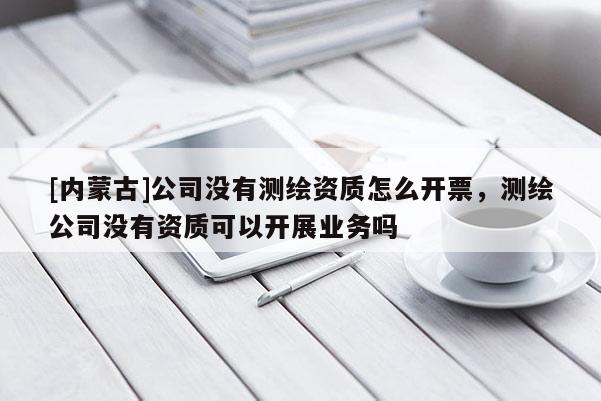 [内蒙古]公司没有测绘资质怎么开票，测绘公司没有资质可以开展业务吗