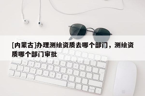 [内蒙古]办理测绘资质去哪个部门，测绘资质哪个部门审批
