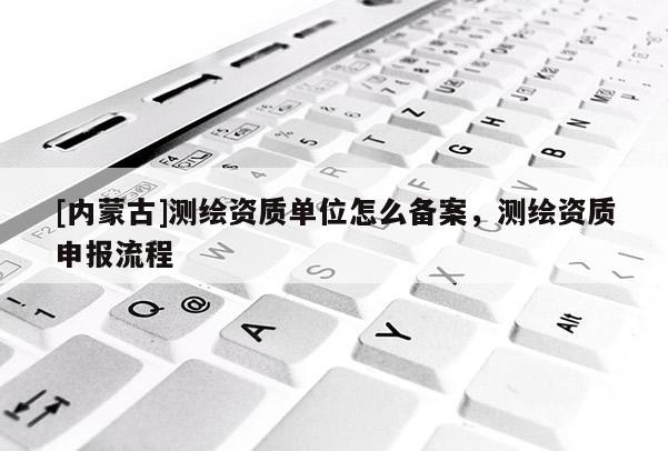 [内蒙古]测绘资质单位怎么备案，测绘资质申报流程
