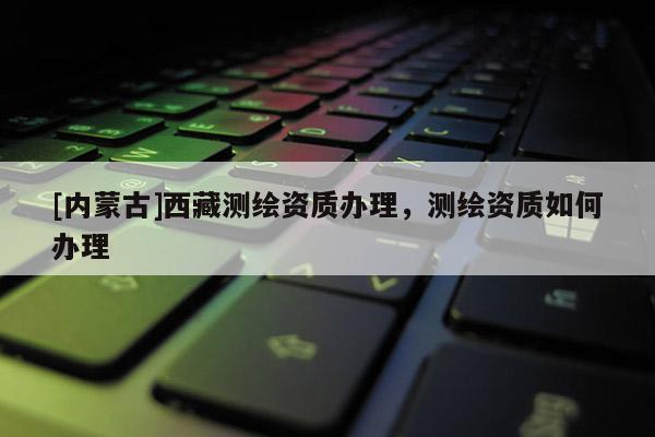 [内蒙古]西藏测绘资质办理，测绘资质如何办理