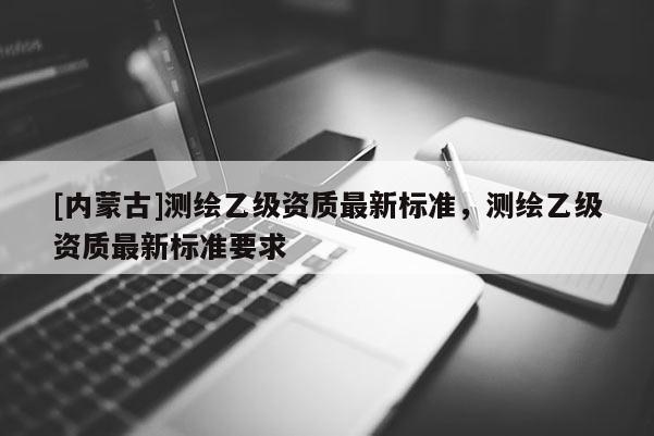 [内蒙古]测绘乙级资质最新标准，测绘乙级资质最新标准要求
