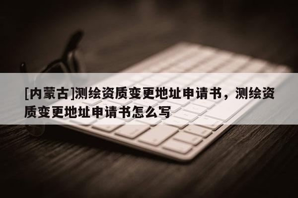 [内蒙古]测绘资质变更地址申请书，测绘资质变更地址申请书怎么写