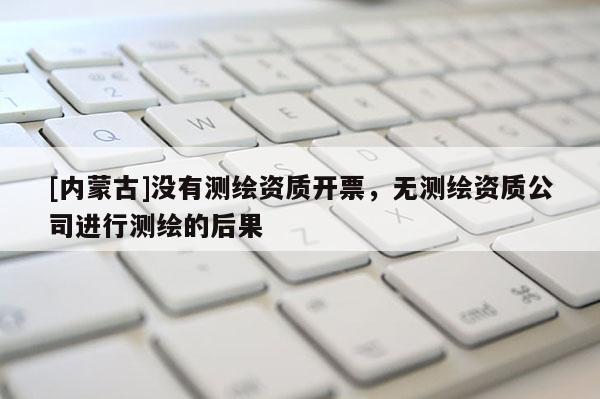 [内蒙古]没有测绘资质开票，无测绘资质公司进行测绘的后果