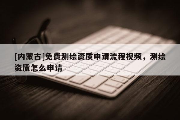 [内蒙古]免费测绘资质申请流程视频，测绘资质怎么申请