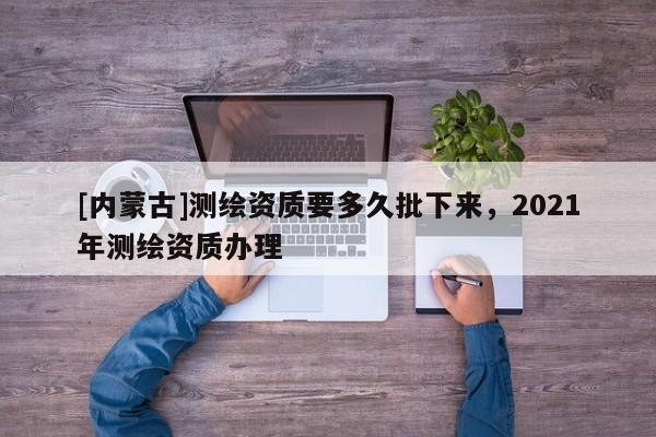 [内蒙古]测绘资质要多久批下来，2021年测绘资质办理