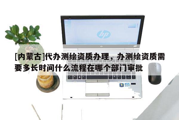 [内蒙古]代办测绘资质办理，办测绘资质需要多长时间什么流程在哪个部门审批