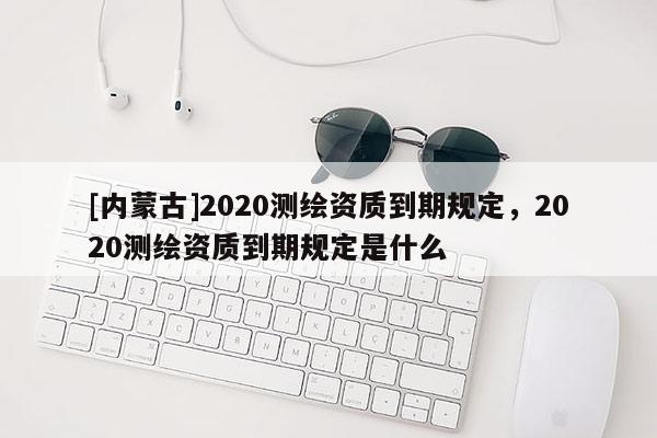 [内蒙古]2020测绘资质到期规定，2020测绘资质到期规定是什么