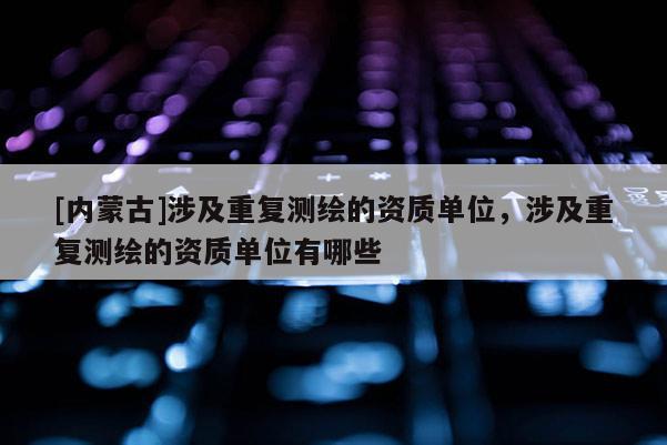 [内蒙古]涉及重复测绘的资质单位，涉及重复测绘的资质单位有哪些