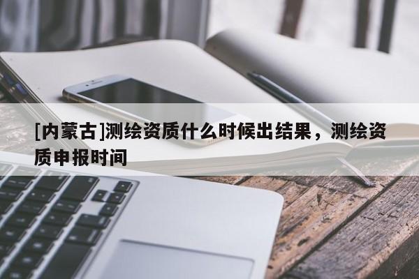 [内蒙古]测绘资质什么时候出结果，测绘资质申报时间