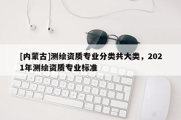 [内蒙古]测绘资质专业分类共大类，2021年测绘资质专业标准
