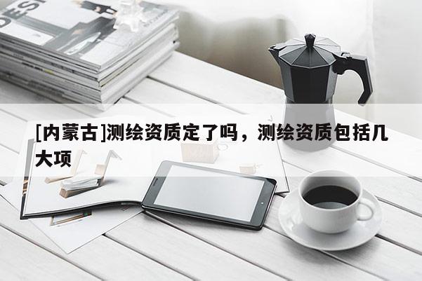 [内蒙古]测绘资质定了吗，测绘资质包括几大项