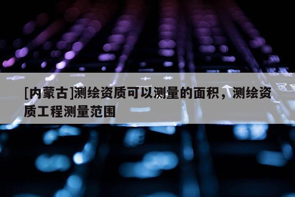 [内蒙古]测绘资质可以测量的面积，测绘资质工程测量范围