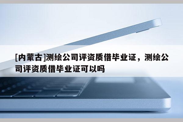 [内蒙古]测绘公司评资质借毕业证，测绘公司评资质借毕业证可以吗