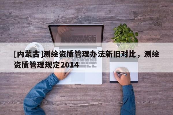 [内蒙古]测绘资质管理办法新旧对比，测绘资质管理规定2014
