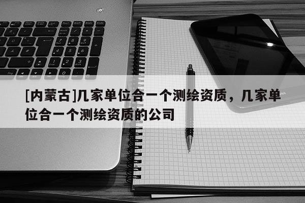 [内蒙古]几家单位合一个测绘资质，几家单位合一个测绘资质的公司