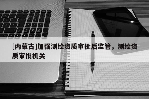 [内蒙古]加强测绘资质审批后监管，测绘资质审批机关