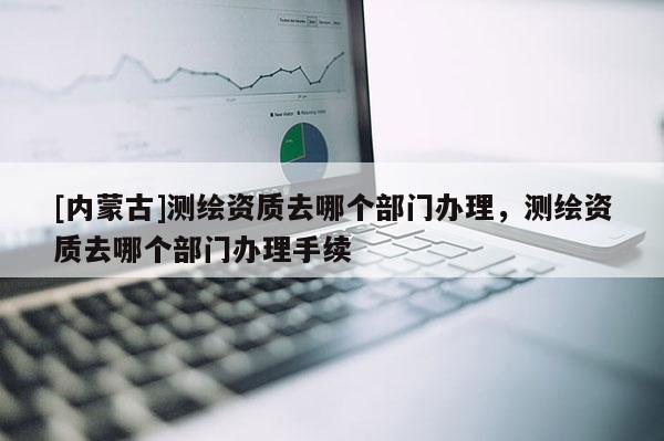 [内蒙古]测绘资质去哪个部门办理，测绘资质去哪个部门办理手续