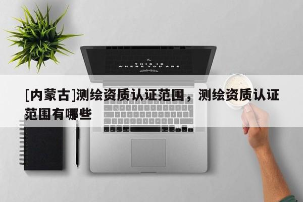[内蒙古]测绘资质认证范围，测绘资质认证范围有哪些