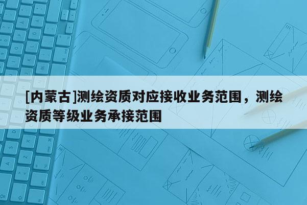 [内蒙古]测绘资质对应接收业务范围，测绘资质等级业务承接范围
