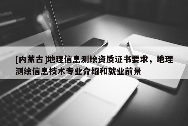 [内蒙古]地理信息测绘资质证书要求，地理测绘信息技术专业介绍和就业前景