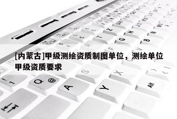 [内蒙古]甲级测绘资质制图单位，测绘单位甲级资质要求