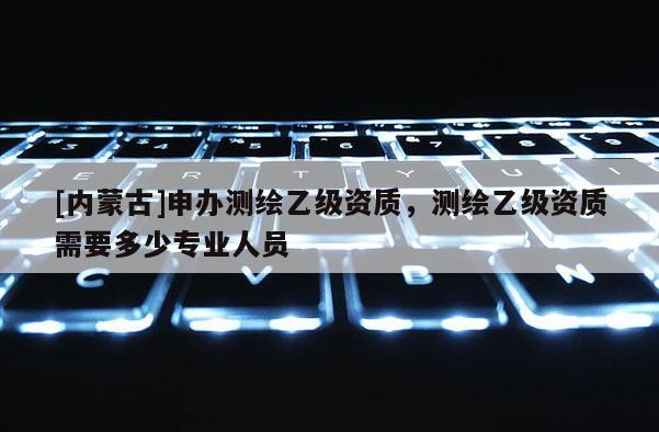 [内蒙古]申办测绘乙级资质，测绘乙级资质需要多少专业人员