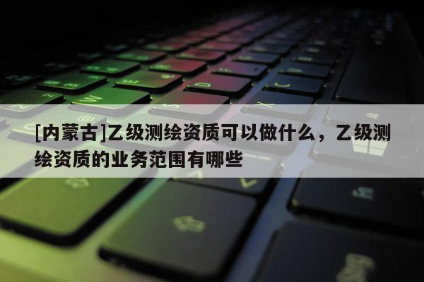 [内蒙古]乙级测绘资质可以做什么，乙级测绘资质的业务范围有哪些