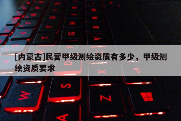 [内蒙古]民营甲级测绘资质有多少，甲级测绘资质要求