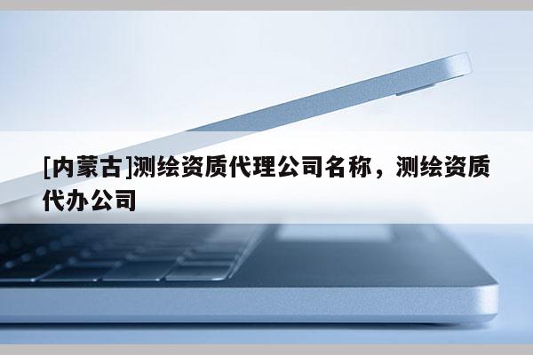[内蒙古]测绘资质代理公司名称，测绘资质代办公司