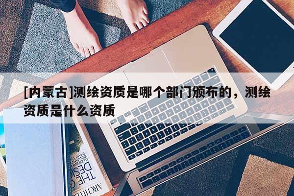 [内蒙古]测绘资质是哪个部门颁布的，测绘资质是什么资质