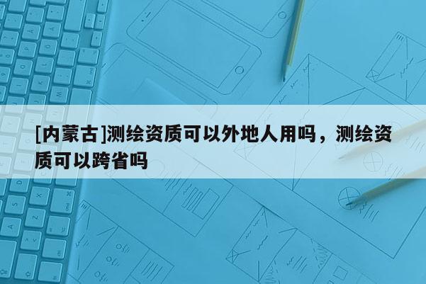 [内蒙古]测绘资质可以外地人用吗，测绘资质可以跨省吗