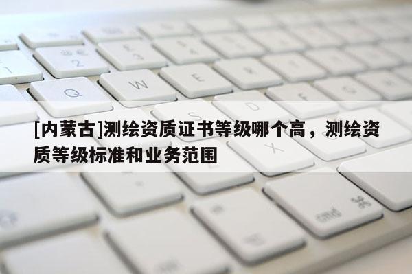 [内蒙古]测绘资质证书等级哪个高，测绘资质等级标准和业务范围