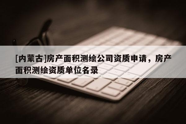 [内蒙古]房产面积测绘公司资质申请，房产面积测绘资质单位名录
