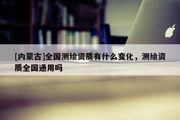 [内蒙古]全国测绘资质有什么变化，测绘资质全国通用吗