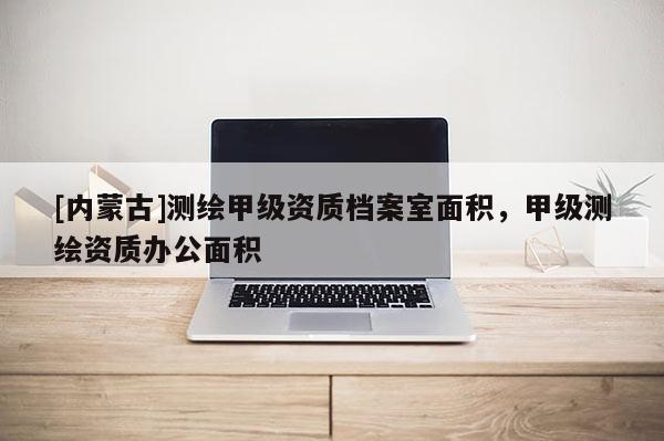 [内蒙古]测绘甲级资质档案室面积，甲级测绘资质办公面积