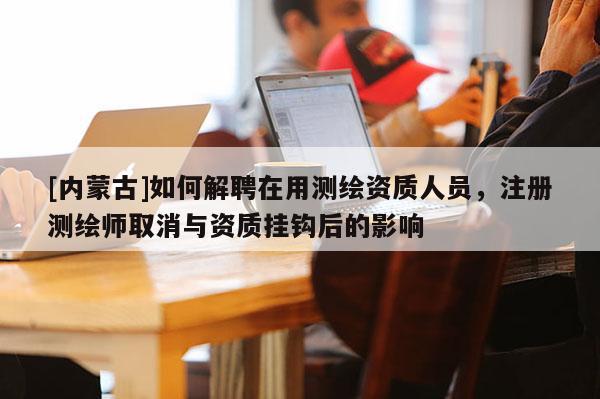 [内蒙古]如何解聘在用测绘资质人员，注册测绘师取消与资质挂钩后的影响
