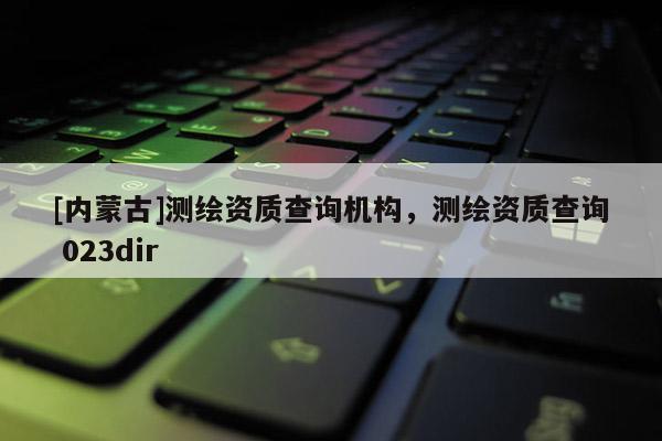 [内蒙古]测绘资质查询机构，测绘资质查询 023dir