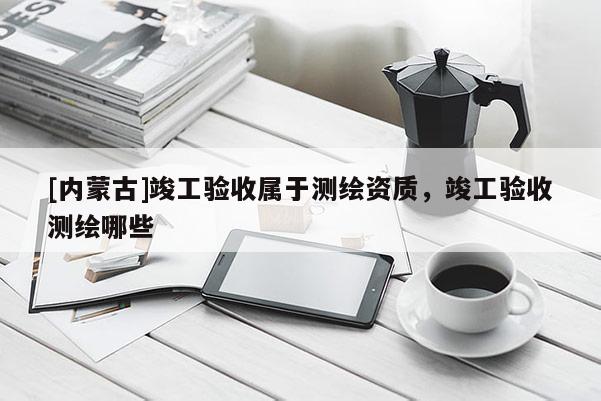 [内蒙古]竣工验收属于测绘资质，竣工验收测绘哪些