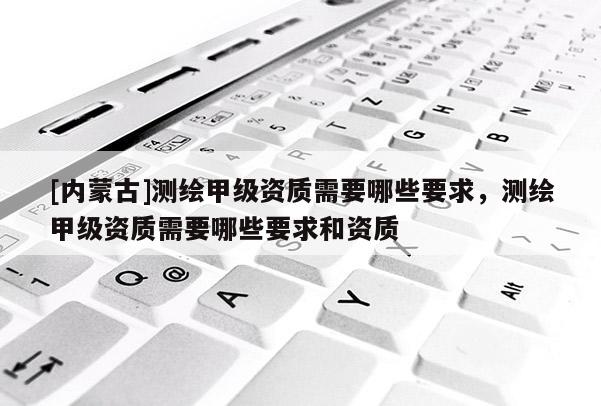 [内蒙古]测绘甲级资质需要哪些要求，测绘甲级资质需要哪些要求和资质