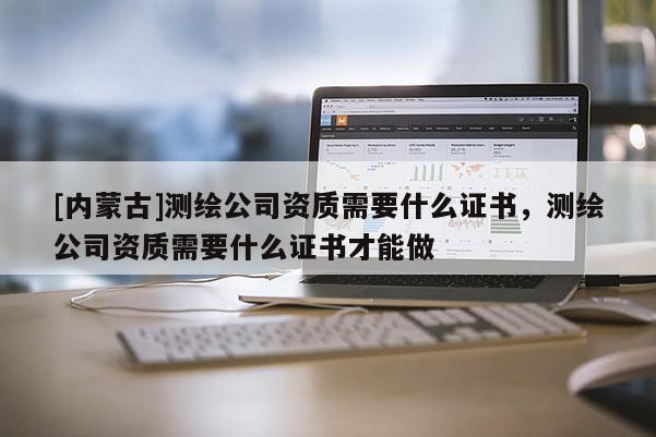 [内蒙古]测绘公司资质需要什么证书，测绘公司资质需要什么证书才能做