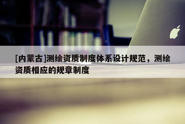 [内蒙古]测绘资质制度体系设计规范，测绘资质相应的规章制度