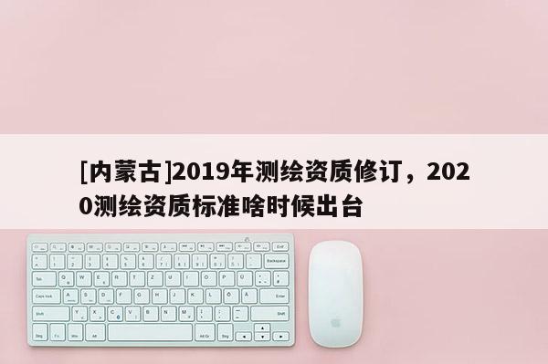 [内蒙古]2019年测绘资质修订，2020测绘资质标准啥时候出台