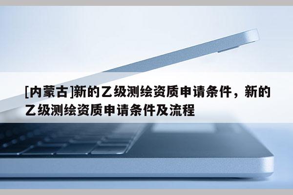[内蒙古]新的乙级测绘资质申请条件，新的乙级测绘资质申请条件及流程