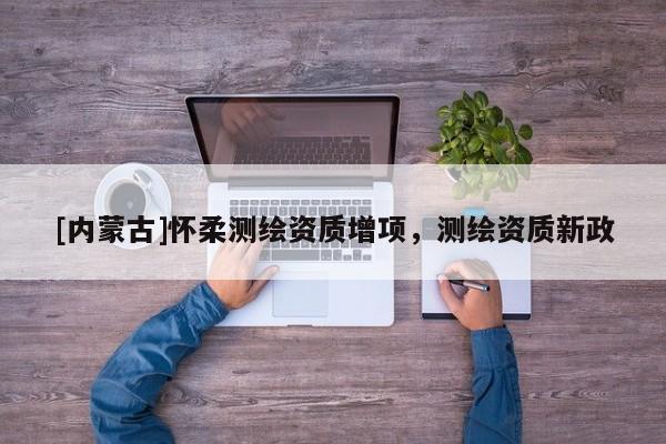[内蒙古]怀柔测绘资质增项，测绘资质新政