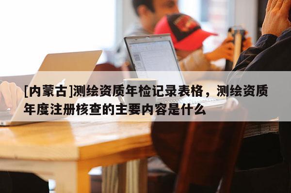 [内蒙古]测绘资质年检记录表格，测绘资质年度注册核查的主要内容是什么