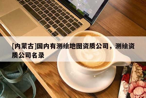[内蒙古]国内有测绘地图资质公司，测绘资质公司名录